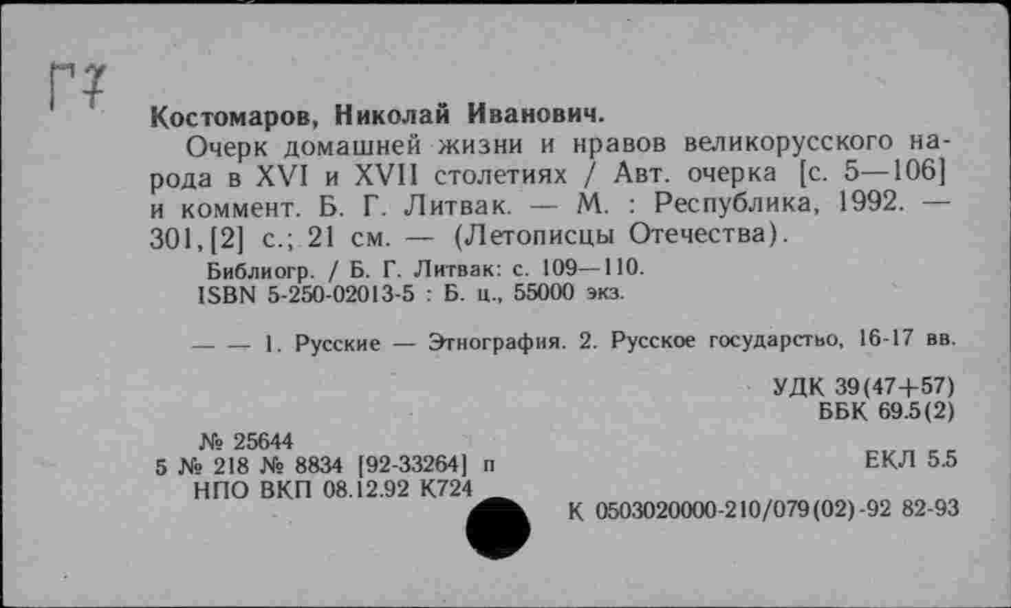 ﻿г?
Костомаров, Николай Иванович.
Очерк домашней жизни и нравов великорусского народа в XVI и XVII столетиях / Авт. очерка [с. 5—106] и коммент. Б. Г. Литвак. — М. : Республика, 1992. — 301, [2] с.; 21 см. — (Летописцы Отечества).
Библиогр. / Б. Г. Литвак: с. 109—ПО.
ISBN 5-250-02013-5 : Б. ц., 55000 экз.
------1. Русские — Этнография. 2. Русское государство, 16-17 вв.
№ 25644
5 № 218 № 8834 [92-33264] п НПО ВКП 08.12.92 К724 _
УДК 39(47+57)
ББК 69.5(2)
ЕКЛ 5.5
К 0503020000-210/079 (02) -92 82-93